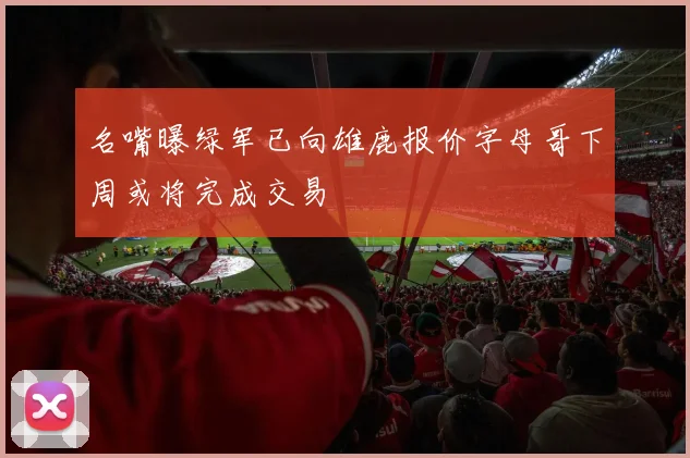 名嘴曝绿军已向雄鹿报价字母哥下周或将完成交易