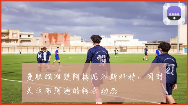 曼联瞄准楚阿梅尼和斯科特，同时关注布阿迪的转会动态