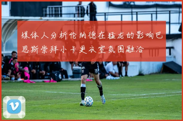 媒体人分析伦纳德在猛龙的影响巴恩斯崇拜小卡更衣室氛围融洽