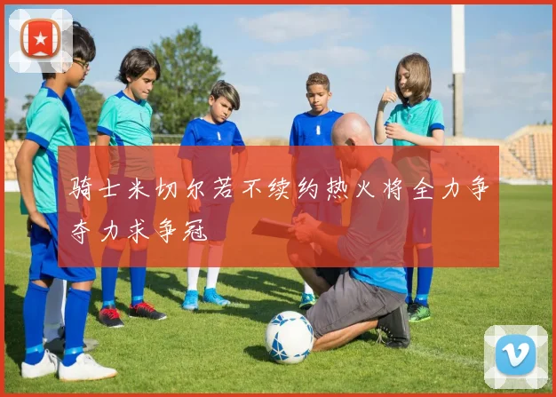 骑士米切尔若不续约热火将全力争夺力求争冠