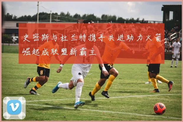史密斯与杜兰特携手共进助力火箭崛起成联盟新霸主