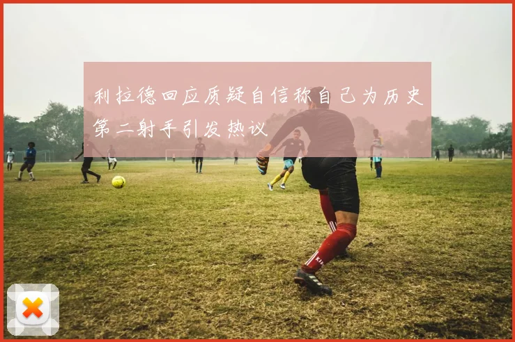 利拉德回应质疑自信称自己为历史第二射手引发热议
