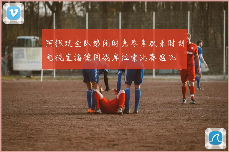 阿根廷全队悠闲时光尽享欢乐时刻电视直播德国战库拉索比赛盛况