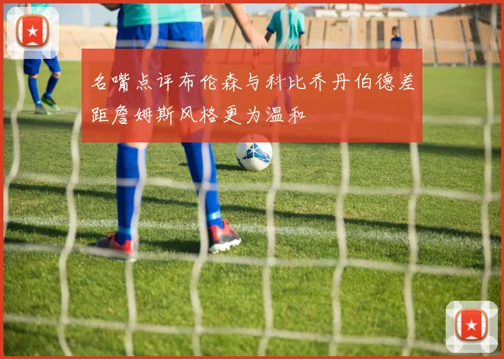 名嘴点评布伦森与科比乔丹伯德差距詹姆斯风格更为温和