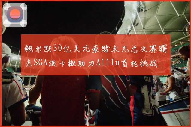 鲍尔默30亿美元豪赌未见总决赛曙光SGA换卡椒助力AllIn首轮挑战