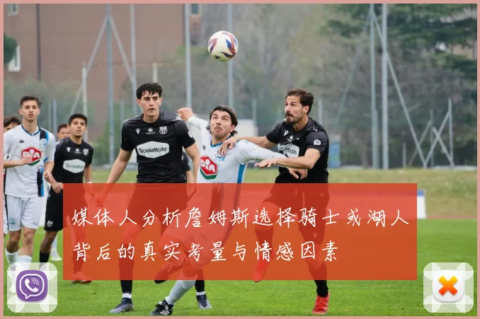 媒体人分析詹姆斯选择骑士或湖人背后的真实考量与情感因素