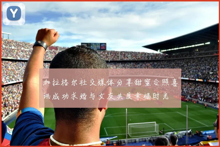 加拉格尔社交媒体分享甜蜜合照喜讯成功求婚与女友共度幸福时光