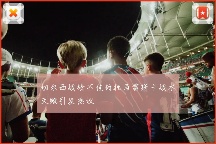 切尔西战绩不佳衬托马雷斯卡战术天赋引发热议