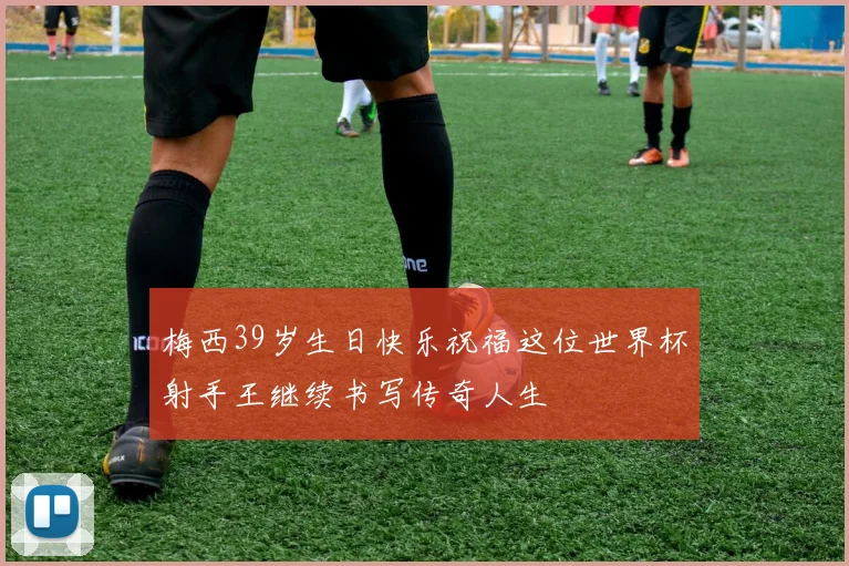梅西39岁生日快乐祝福这位世界杯射手王继续书写传奇人生
