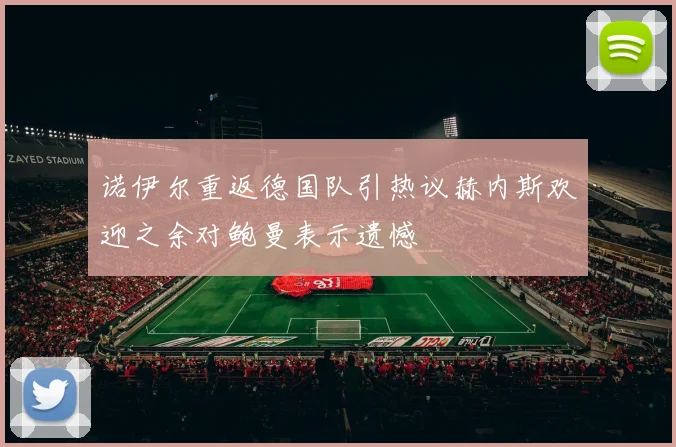 诺伊尔重返德国队引热议赫内斯欢迎之余对鲍曼表示遗憾