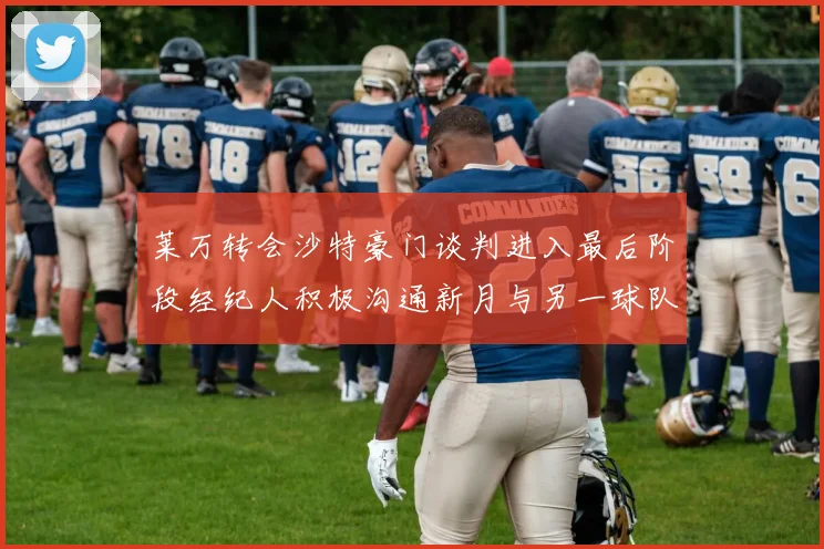 莱万转会沙特豪门谈判进入最后阶段经纪人积极沟通新月与另一球队