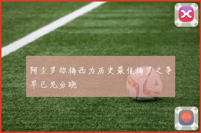 阿圭罗称梅西为历史最佳梅罗之争早已见分晓