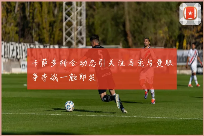 卡萨多转会动态引关注马竞与曼联争夺战一触即发