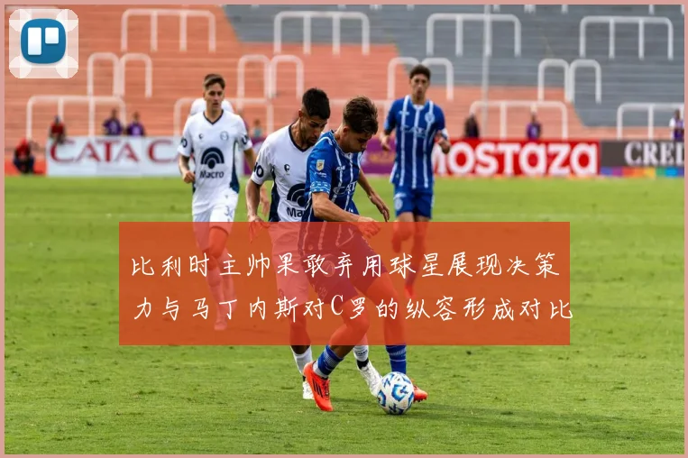 比利时主帅果敢弃用球星展现决策力与马丁内斯对C罗的纵容形成对比