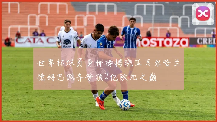 世界杯球员身价榜揭晓亚马尔哈兰德姆巴佩齐登顶2亿欧元之巅