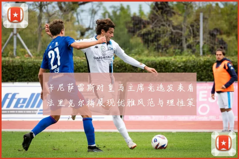 卡尼萨雷斯对皇马主席竞选发表看法里克尔梅展现优雅风范与理性策略