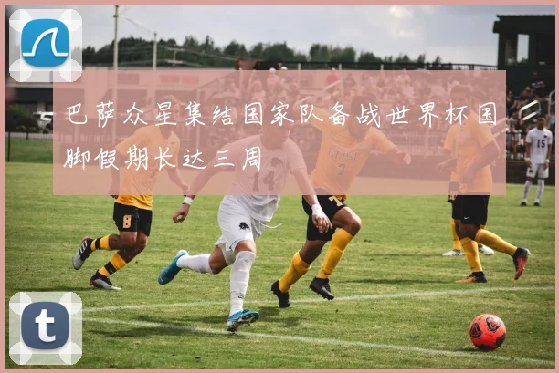 巴萨众星集结国家队备战世界杯国脚假期长达三周