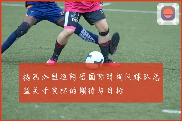 梅西加盟迈阿密国际时询问球队总监关于奖杯的期待与目标