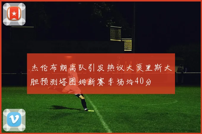 杰伦布朗离队引发热议大莫里斯大胆预测塔图姆新赛季场均40分